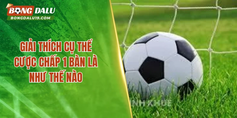 Giải thích cụ thể cược chấp 1 bàn là như thế nào